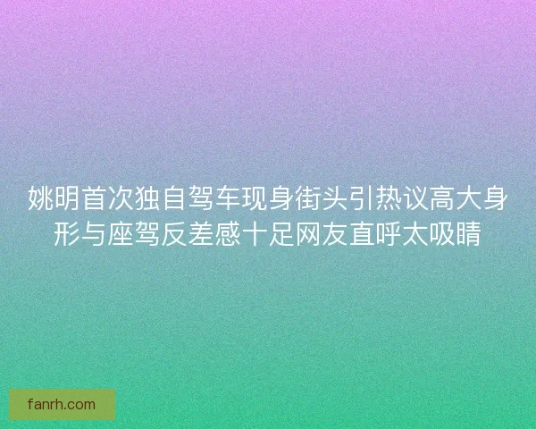 姚明首次独自驾车现身街头引热议高大身形与座驾反差感十足网友直呼太吸睛
