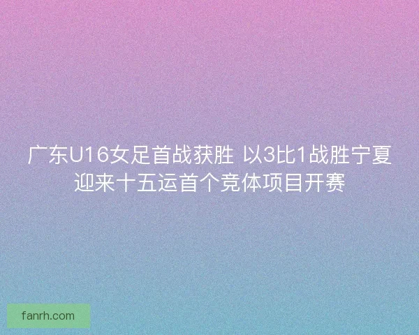 广东U16女足首战获胜 以3比1战胜宁夏迎来十五运首个竞体项目开赛