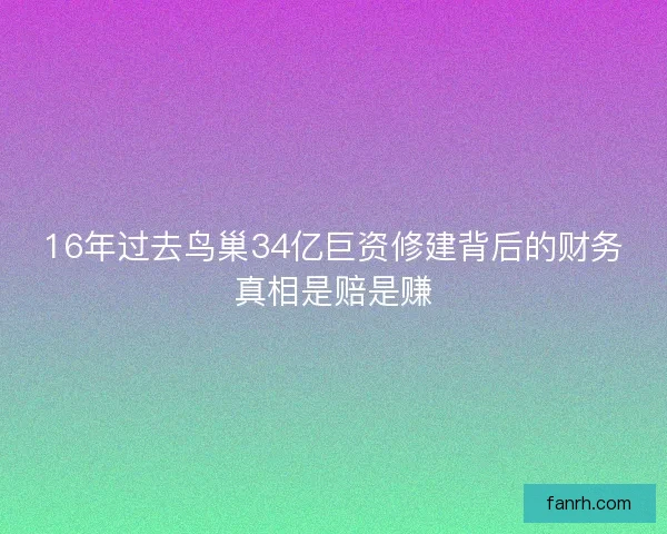 16年过去鸟巢34亿巨资修建背后的财务真相是赔是赚