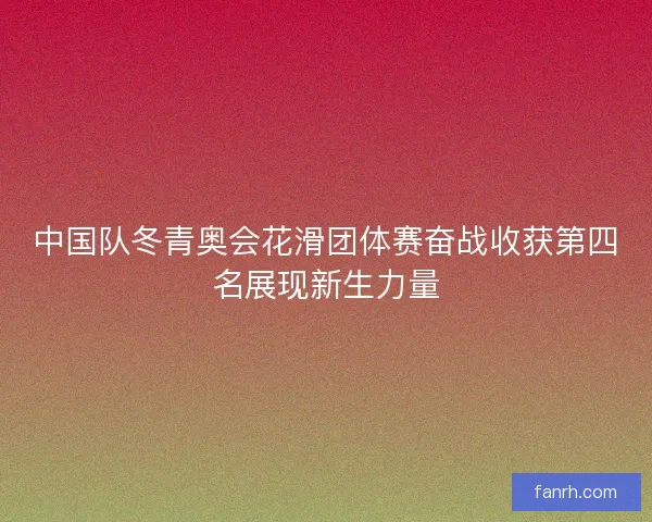 中国队冬青奥会花滑团体赛奋战收获第四名展现新生力量