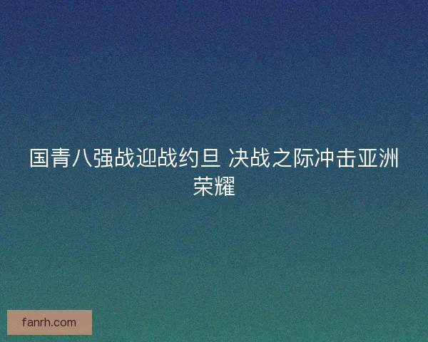 国青八强战迎战约旦 决战之际冲击亚洲荣耀