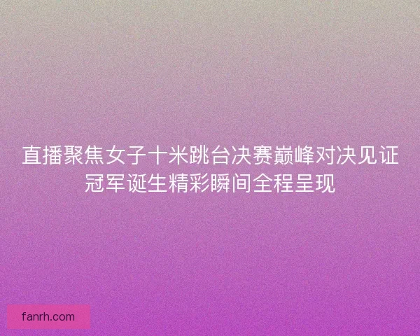 直播聚焦女子十米跳台决赛巅峰对决见证冠军诞生精彩瞬间全程呈现